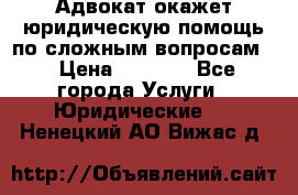 Адвокат окажет юридическую помощь по сложным вопросам  › Цена ­ 1 200 - Все города Услуги » Юридические   . Ненецкий АО,Вижас д.